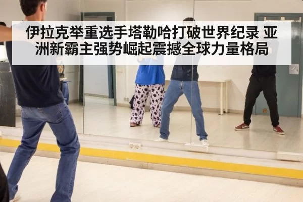伊拉克举重选手塔勒哈打破世界纪录 亚洲新霸主强势崛起震撼全球力量格局