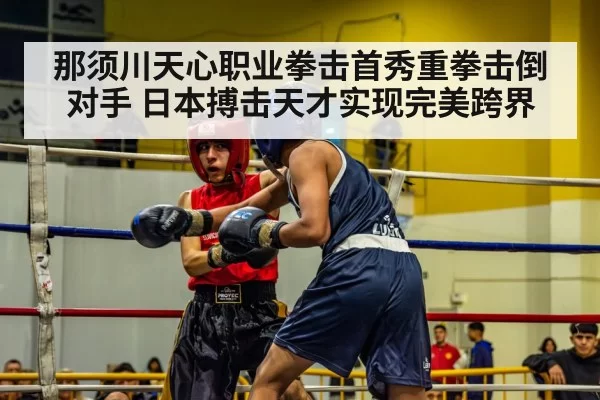 那须川天心职业拳击首秀重拳击倒对手 日本搏击天才实现完美跨界