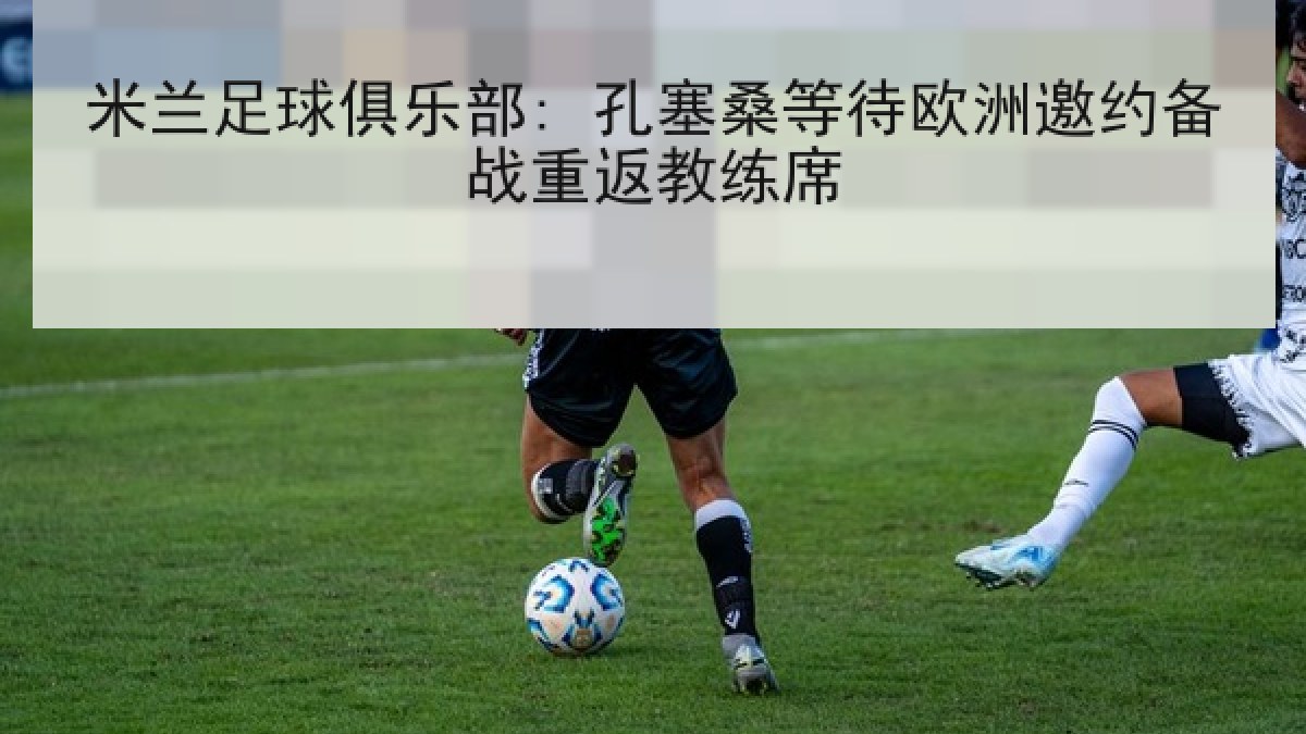 米兰足球俱乐部: 孔塞桑等待欧洲邀约备战重返教练席 米兰足球俱乐部: 孔塞桑等待欧洲邀约备战重返教练席